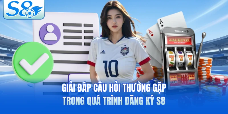 Giải đáp câu hỏi thường gặp trong quá trình đăng ký S8 